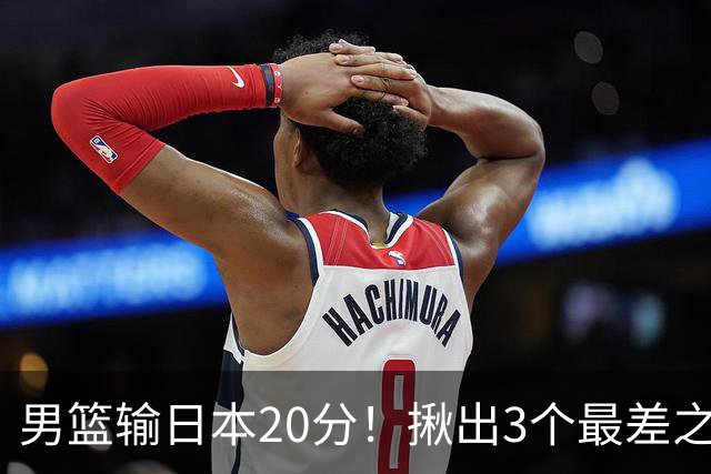 男篮输日本20分！揪出3个最差之人，坑惨了球队